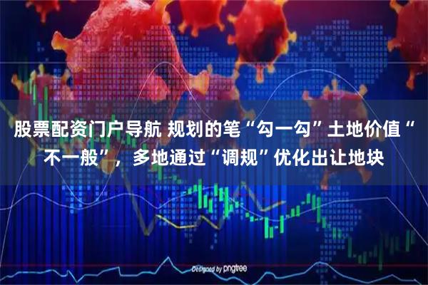 股票配资门户导航 规划的笔“勾一勾”土地价值“不一般”，多地通过“调规”优化出让地块