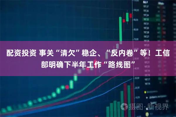 配资投资 事关“清欠”稳企、“反内卷”等！工信部明确下半年工作“路线图”