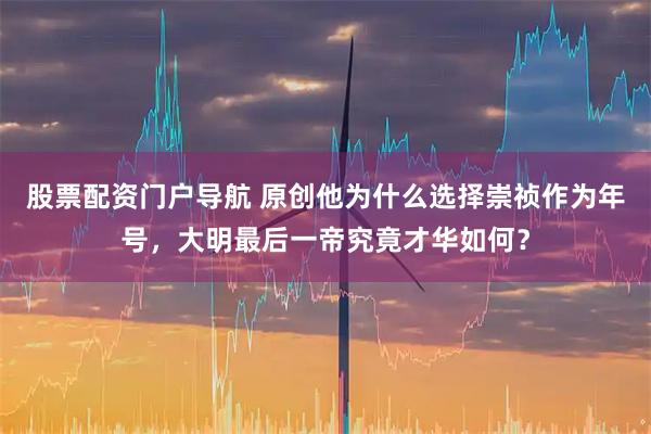 股票配资门户导航 原创他为什么选择崇祯作为年号，大明最后一帝究竟才华如何？