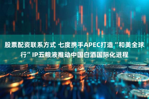 股票配资联系方式 七度携手APEC打造“和美全球行”IP五粮液推动中国白酒国际化进程