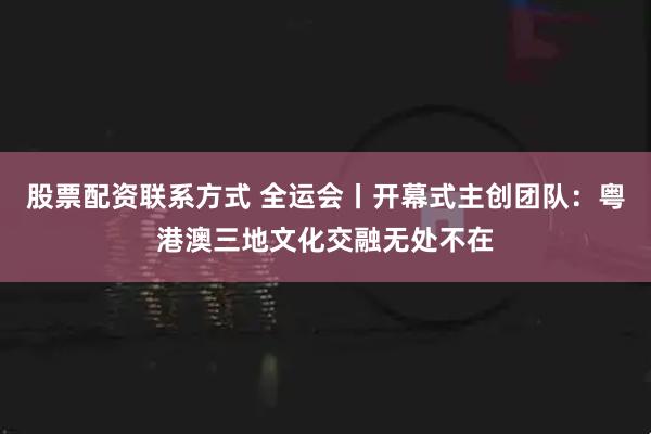 股票配资联系方式 全运会丨开幕式主创团队：粤港澳三地文化交融无处不在
