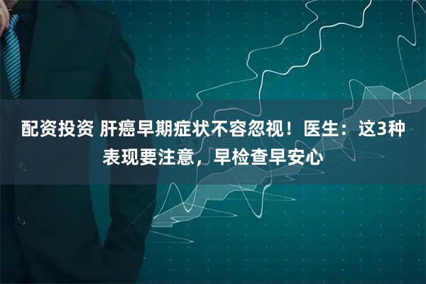 配资投资 肝癌早期症状不容忽视！医生：这3种表现要注意，早检查早安心