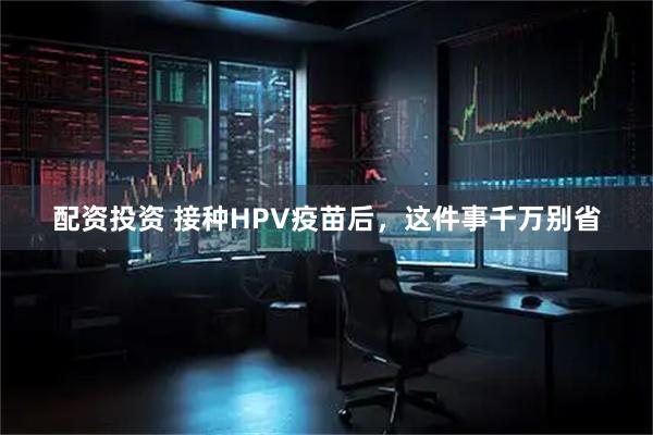 配资投资 接种HPV疫苗后，这件事千万别省