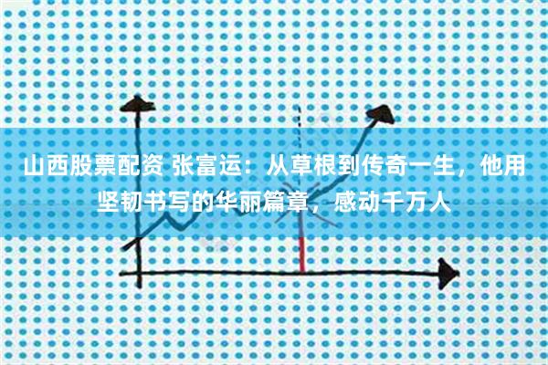 山西股票配资 张富运：从草根到传奇一生，他用坚韧书写的华丽篇章，感动千万人