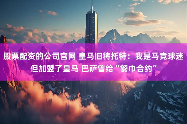 股票配资的公司官网 皇马旧将托特：我是马竞球迷但加盟了皇马 巴萨曾给“餐巾合约”