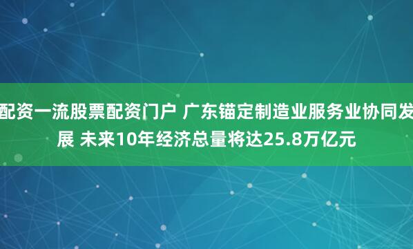 配资一流股票配资门户 广东锚定制造业服务业协同发展 未来10年经济总量将达25.8万亿元