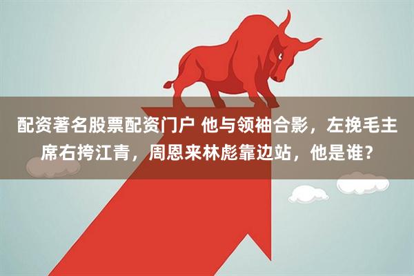 配资著名股票配资门户 他与领袖合影，左挽毛主席右挎江青，周恩来林彪靠边站，他是谁？