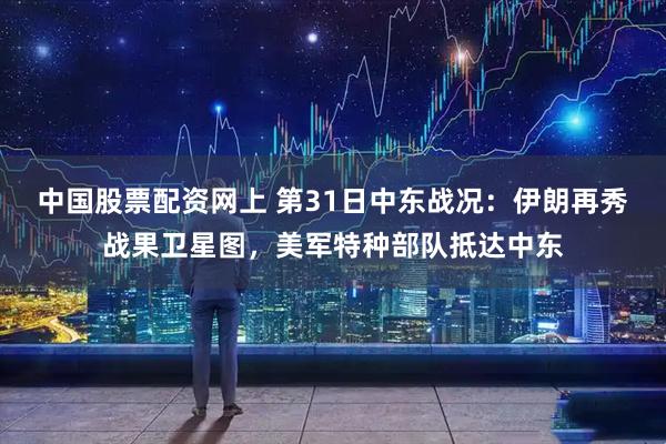 中国股票配资网上 第31日中东战况：伊朗再秀战果卫星图，美军特种部队抵达中东