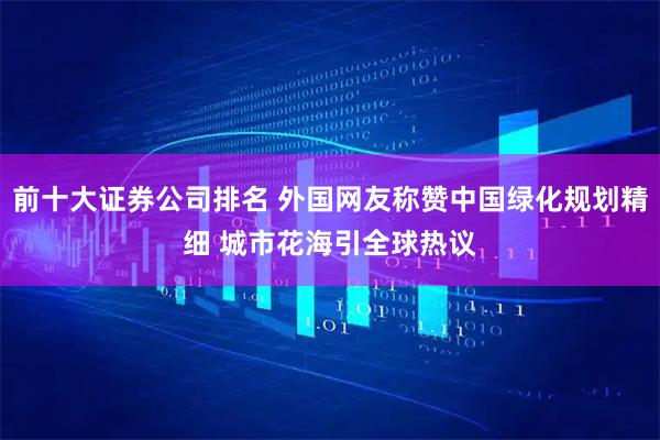 前十大证券公司排名 外国网友称赞中国绿化规划精细 城市花海引全球热议