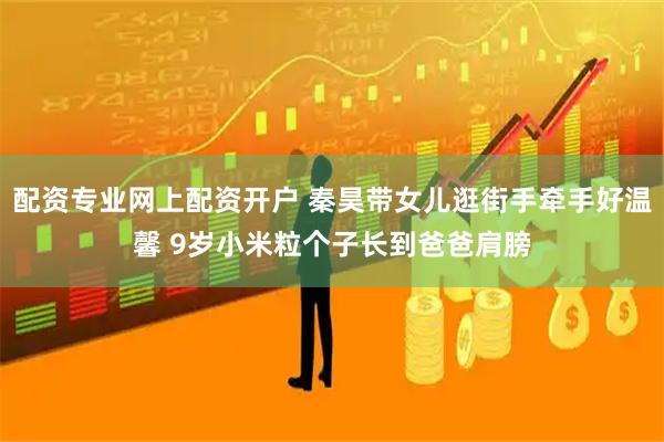 配资专业网上配资开户 秦昊带女儿逛街手牵手好温馨 9岁小米粒个子长到爸爸肩膀