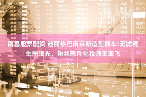 南昌股票配资 迪丽热巴南京新造型翻车!无滤镜生图曝光，粉丝怒斥化妆师王亚飞