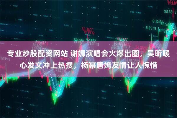 专业炒股配资网站 谢娜演唱会火爆出圈，吴昕暖心发文冲上热搜，杨幂唐嫣友情让人惋惜