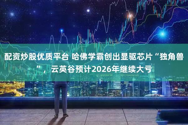 配资炒股优质平台 哈佛学霸创出显驱芯片“独角兽”，云英谷预计2026年继续大亏