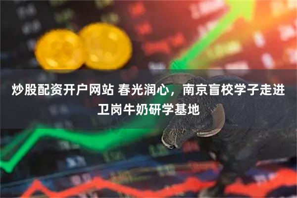 炒股配资开户网站 春光润心，南京盲校学子走进卫岗牛奶研学基地