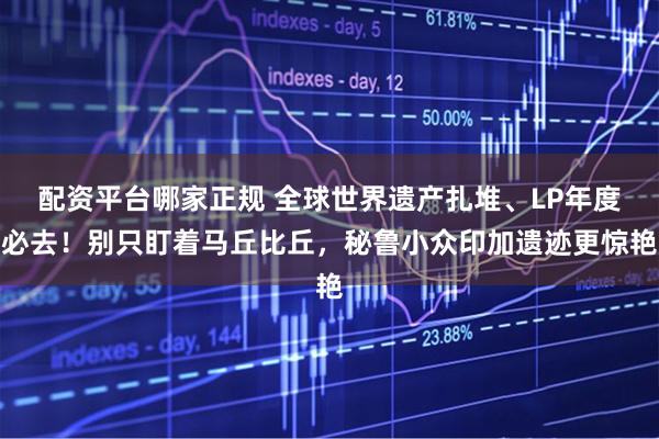 配资平台哪家正规 全球世界遗产扎堆、LP年度必去！别只盯着马丘比丘，秘鲁小众印加遗迹更惊艳