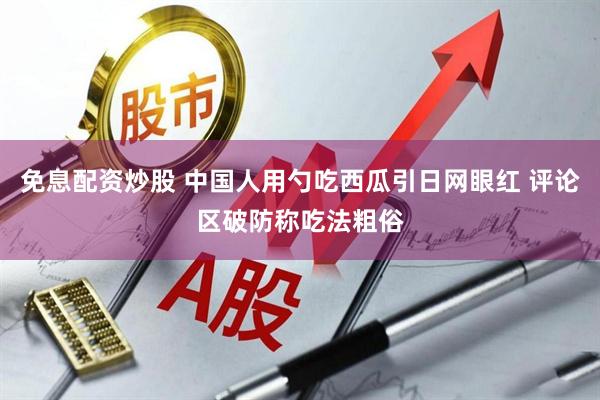 免息配资炒股 中国人用勺吃西瓜引日网眼红 评论区破防称吃法粗俗
