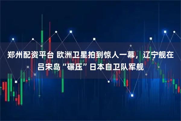 郑州配资平台 欧洲卫星拍到惊人一幕，辽宁舰在吕宋岛“碾压”日本自卫队军舰