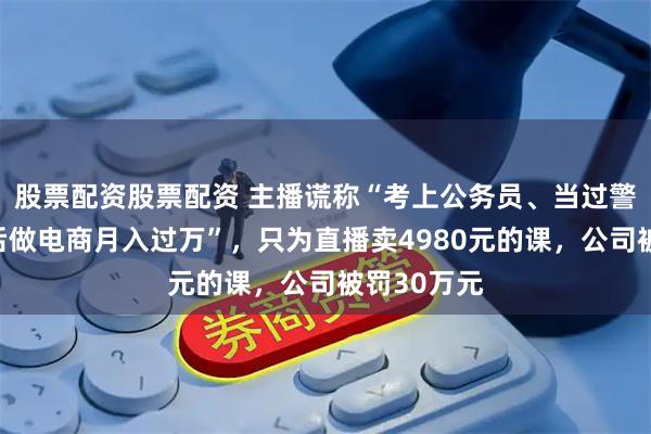股票配资股票配资 主播谎称“考上公务员、当过警察，辞职后做电商月入过万”，只为直播卖4980元的课，公司被罚30万元